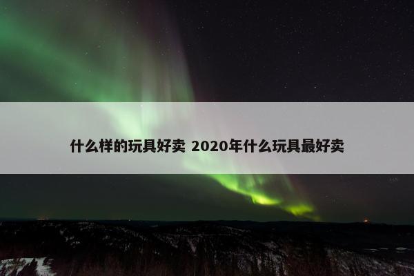 什么样的玩具好卖 2020年什么玩具最好卖