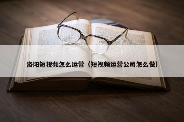 洛阳短视频怎么运营（短视频运营公司怎么做）