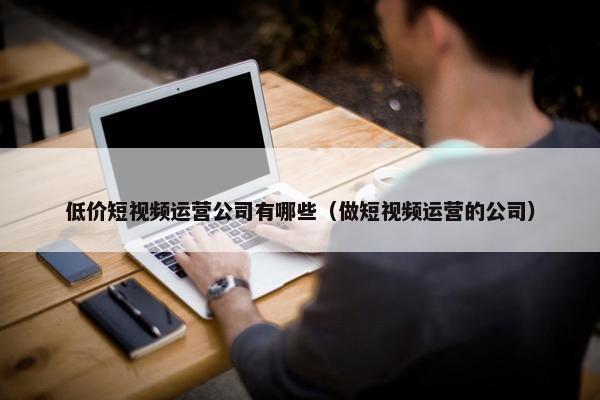 低价短视频运营公司有哪些（做短视频运营的公司）