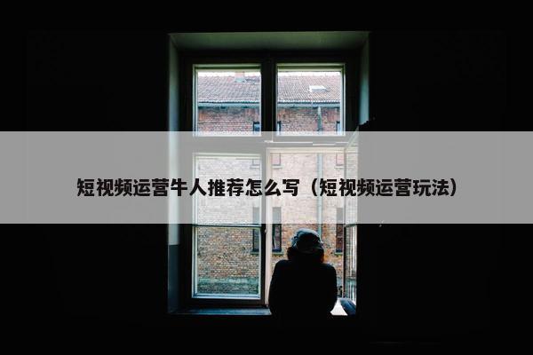 短视频运营牛人推荐怎么写（短视频运营玩法）